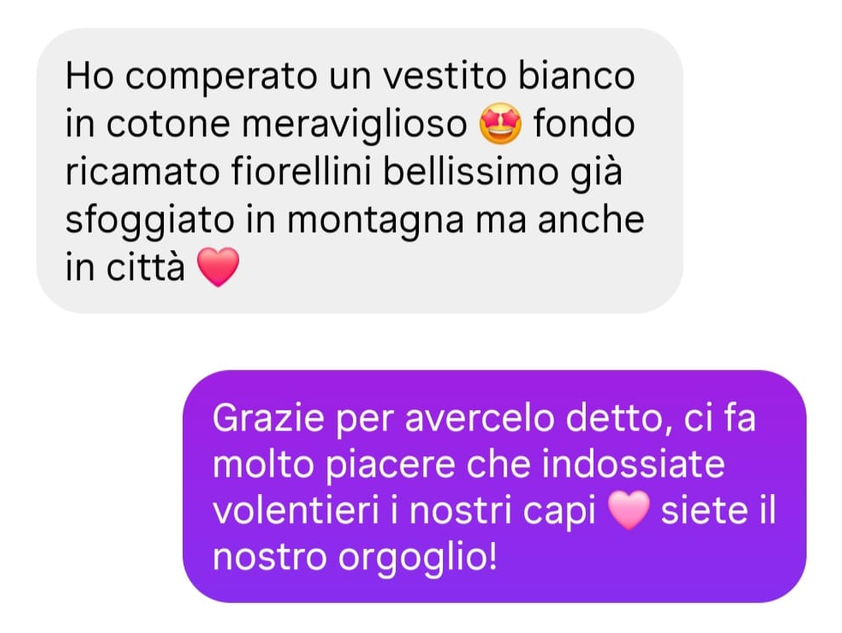 Messaggio di una cliente: Ho comperato un vestito bianco in cotone meraviglioso fondo ricamato fiorellini bellissimo già sfoggiato in montagna ma anche in città. Risposta: Grazie per avercelo detto, ci fa molto piacere che indossiate volentieri i nostri capi, siete il nostro orgoglio!